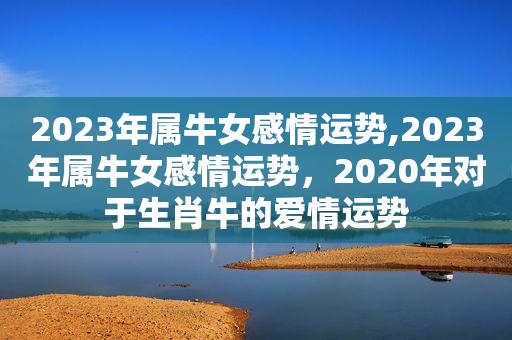 2023年属牛女感情运势,2023年属牛女感情运势,2023年对于生肖牛的爱情