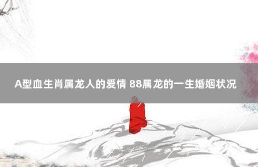 a型血生肖属龙人的爱情 88属龙的一生婚姻状况