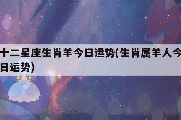 十二星座生肖羊今日运势(生肖属羊人今日运势)