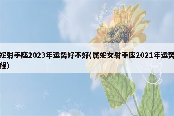 属蛇射手座2023年运势好不好(属蛇女射手座2023年运势及运程)