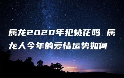 属龙2023年犯桃花吗 属龙人今年的爱情运势如何